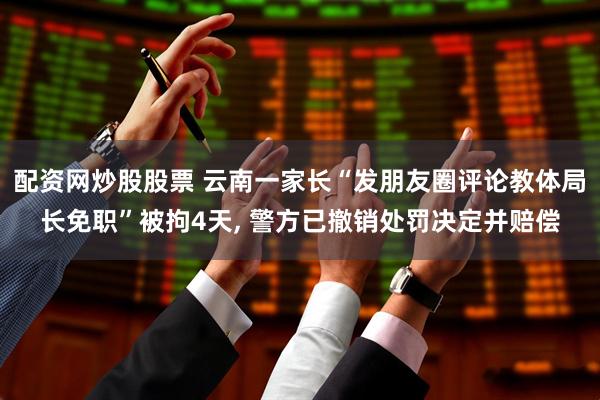 配资网炒股股票 云南一家长“发朋友圈评论教体局长免职”被拘4天, 警方已撤销处罚决定并赔偿