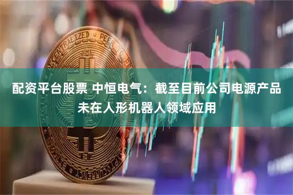配资平台股票 中恒电气：截至目前公司电源产品未在人形机器人领域应用