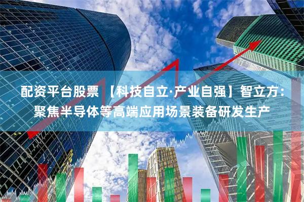 配资平台股票 【科技自立·产业自强】智立方：聚焦半导体等高端应用场景装备研发生产