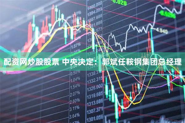 配资网炒股股票 中央决定：郭斌任鞍钢集团总经理