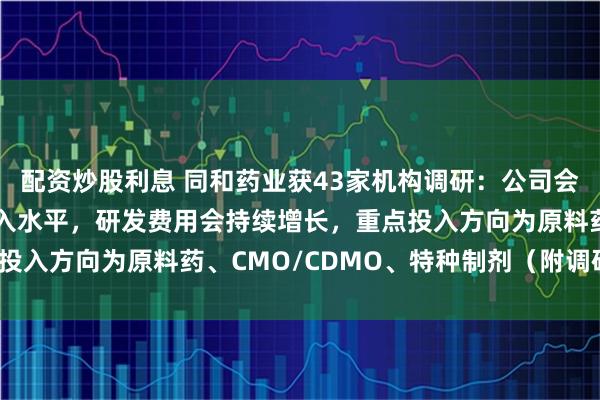 配资炒股利息 同和药业获43家机构调研：公司会继续保持较高的研发投入水平，研发费用会持续增长，重点投入方向为原料药、CMO/CDMO、特种制剂（附调研问答）