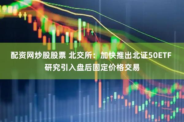配资网炒股股票 北交所：加快推出北证50ETF 研究引入盘后固定价格交易