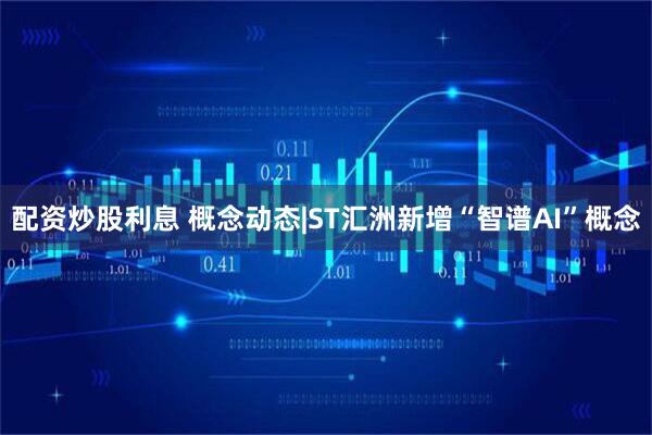 配资炒股利息 概念动态|ST汇洲新增“智谱AI”概念