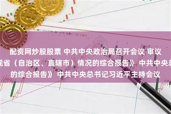 配资网炒股股票 中共中央政治局召开会议 审议《关于二十届中央巡视省（自治区、直辖市）情况的综合报告》 中共中央总书记习近平主持会议