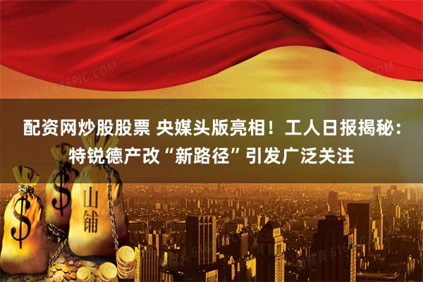 配资网炒股股票 央媒头版亮相！工人日报揭秘：特锐德产改“新路径”引发广泛关注