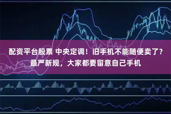 配资平台股票 中央定调！旧手机不能随便卖了？最严新规，大家都要留意自己手机