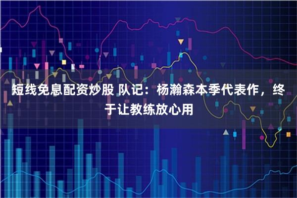 短线免息配资炒股 队记：杨瀚森本季代表作，终于让教练放心用