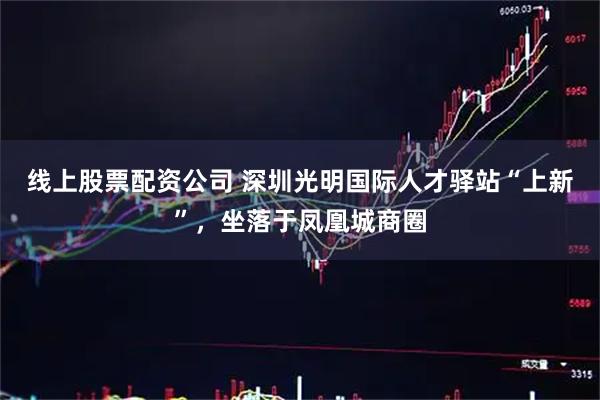 线上股票配资公司 深圳光明国际人才驿站“上新”，坐落于凤凰城商圈
