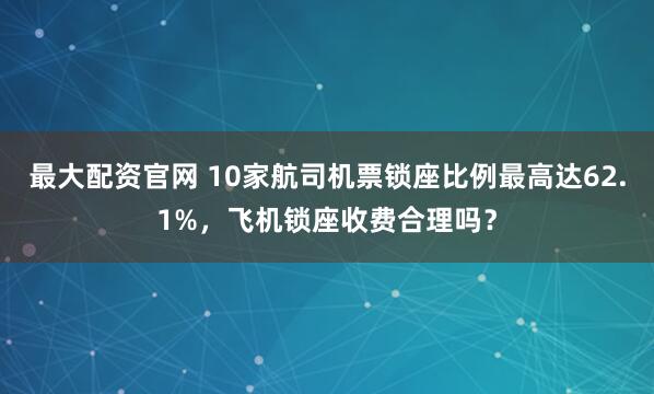 最大配资官网 10家航司机票锁座比例最高达62.1%，飞机锁座收费合理吗？