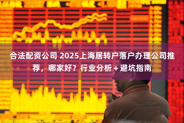 合法配资公司 2025上海居转户落户办理公司推荐，哪家好？行业分析＋避坑指南