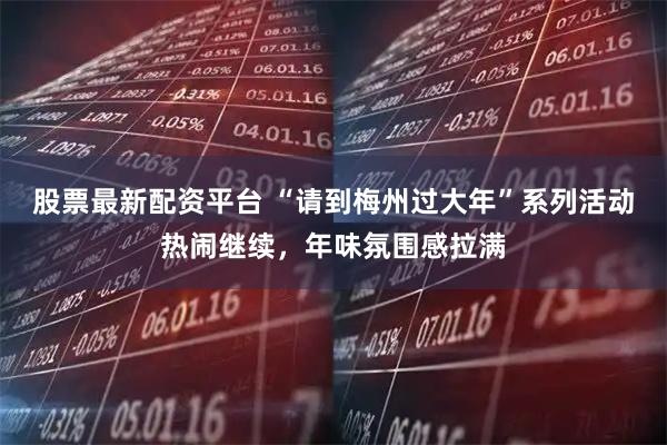 股票最新配资平台 “请到梅州过大年”系列活动热闹继续，年味氛围感拉满