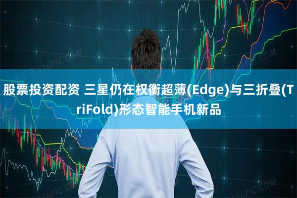 股票投资配资 三星仍在权衡超薄(Edge)与三折叠(TriFold)形态智能手机新品