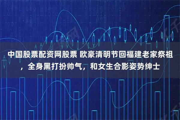 中国股票配资网股票 欧豪清明节回福建老家祭祖，全身黑打扮帅气，和女生合影姿势绅士