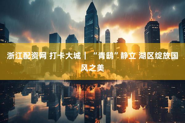 浙江配资网 打卡大城｜ “青鸱”静立 湖区绽放国风之美