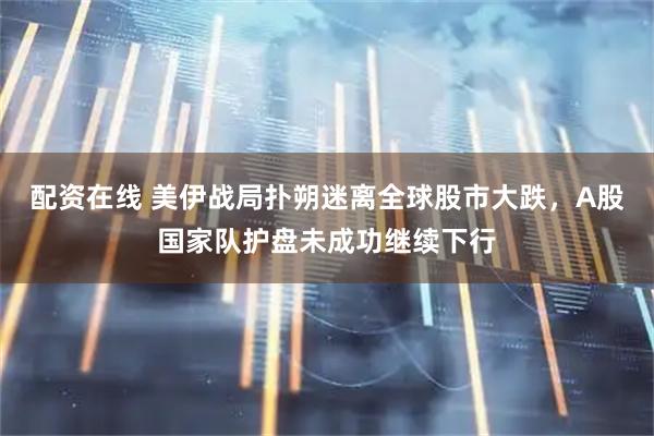 配资在线 美伊战局扑朔迷离全球股市大跌，A股国家队护盘未成功继续下行