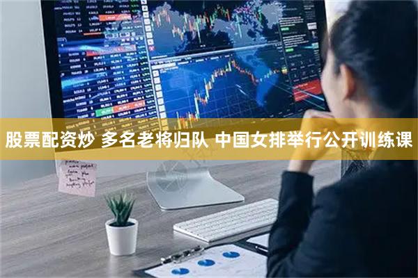 股票配资炒 多名老将归队 中国女排举行公开训练课