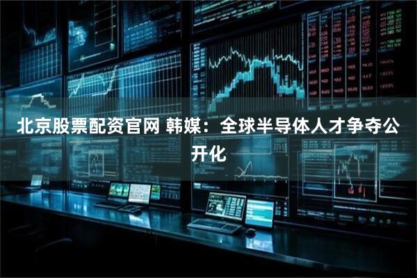 北京股票配资官网 韩媒：全球半导体人才争夺公开化