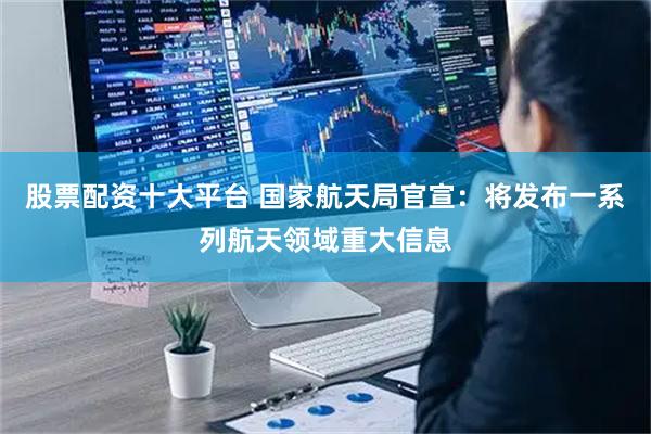 股票配资十大平台 国家航天局官宣：将发布一系列航天领域重大信息