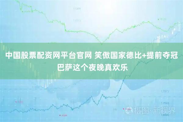 中国股票配资网平台官网 笑傲国家德比+提前夺冠 巴萨这个夜晚真欢乐
