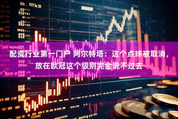 配资行业第一门户 阿尔特塔：这个点球被取消，放在欧冠这个级别完全说不过去