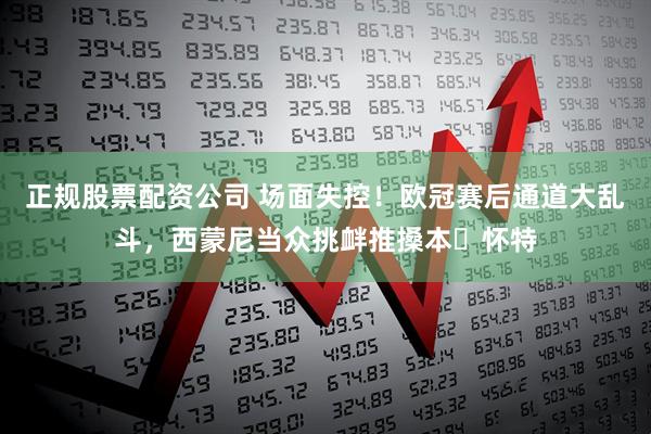 正规股票配资公司 场面失控！欧冠赛后通道大乱斗，西蒙尼当众挑衅推搡本・怀特
