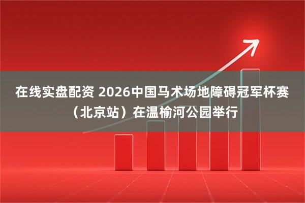 在线实盘配资 2026中国马术场地障碍冠军杯赛（北京站）在温榆河公园举行