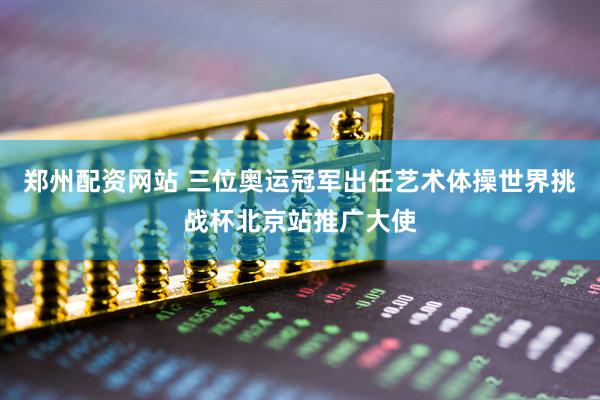 郑州配资网站 三位奥运冠军出任艺术体操世界挑战杯北京站推广大使