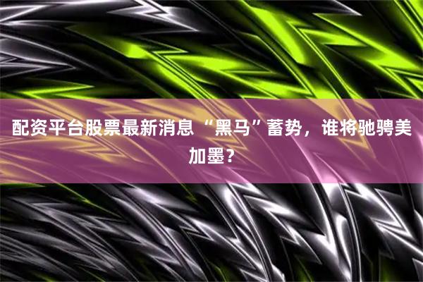 配资平台股票最新消息 “黑马”蓄势，谁将驰骋美加墨？