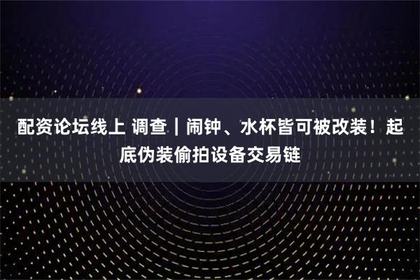 配资论坛线上 调查｜闹钟、水杯皆可被改装！起底伪装偷拍设备交易链