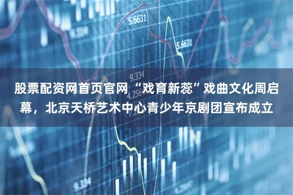 股票配资网首页官网 “戏育新蕊”戏曲文化周启幕，北京天桥艺术中心青少年京剧团宣布成立