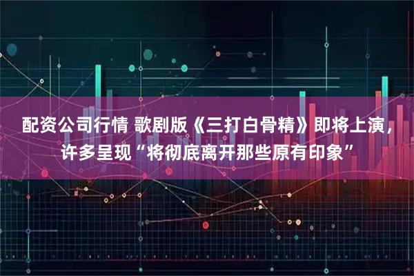 配资公司行情 歌剧版《三打白骨精》即将上演，许多呈现“将彻底离开那些原有印象”