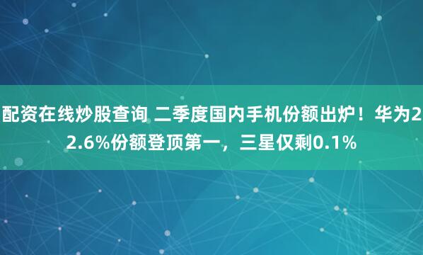 配资在线炒股查询 二季度国内手机份额出炉！华为22.6%份额登顶第一，三星仅剩0.1%